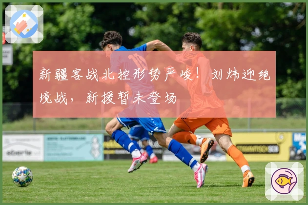 新疆客战北控形势严峻！刘炜迎绝境战，新援暂未登场