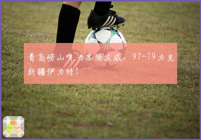 青岛崂山啤酒客场发威，97-79力克新疆伊力特！