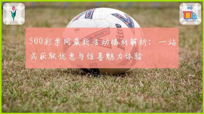 500彩票网最新活动福利解析：一站式获取优惠与惊喜魅力体验