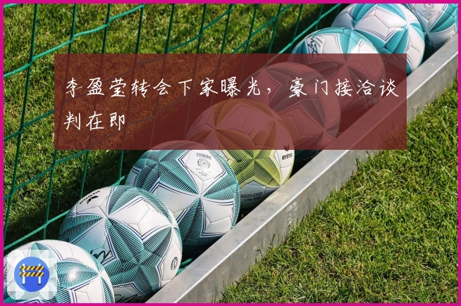 李盈莹转会下家曝光，豪门接洽谈判在即