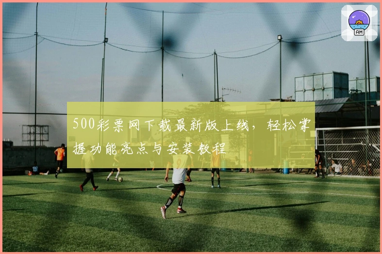 500彩票网下载最新版上线，轻松掌握功能亮点与安装教程