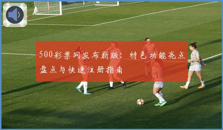 500彩票网发布新版：特色功能亮点盘点与快速注册指南