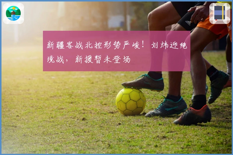 新疆客战北控形势严峻！刘炜迎绝境战，新援暂未登场