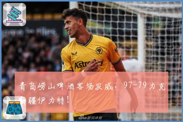 青岛崂山啤酒客场发威，97-79力克新疆伊力特！